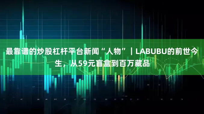 最靠谱的炒股杠杆平台新闻“人物”｜LABUBU的前世今生，从59元盲盒到百万藏品