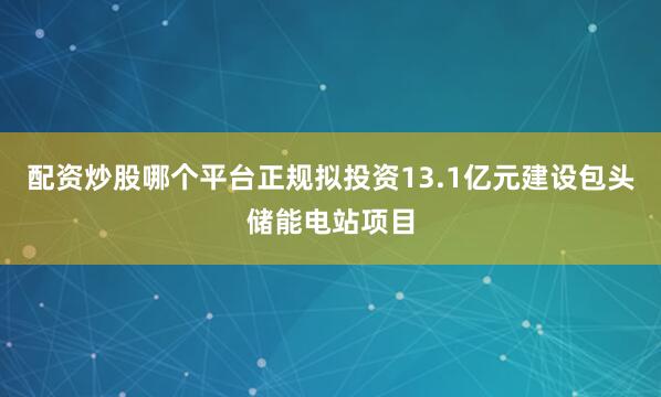 配资炒股哪个平台正规拟投资13.1亿元建设包头储能电站项目