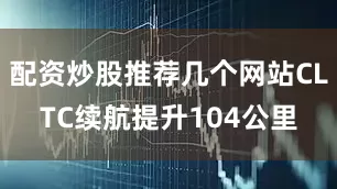 配资炒股推荐几个网站CLTC续航提升104公里