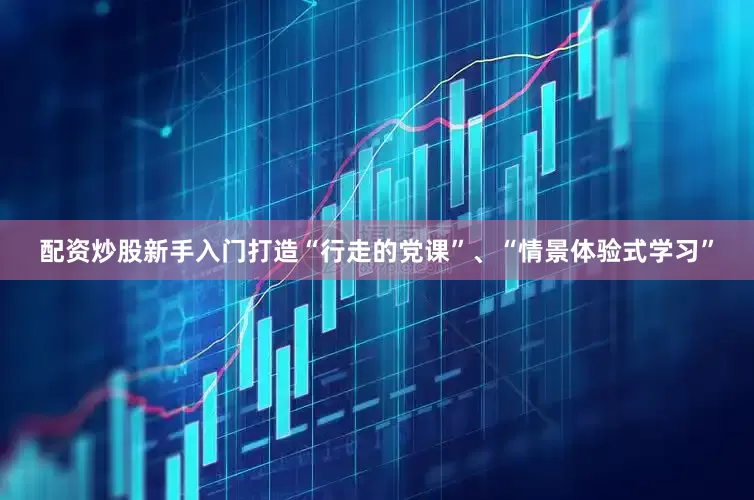 配资炒股新手入门打造“行走的党课”、“情景体验式学习”