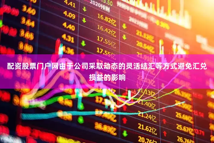 配资股票门户网由于公司采取动态的灵活结汇等方式避免汇兑损益的影响