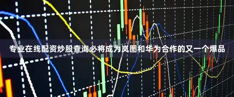 专业在线配资炒股查询必将成为岚图和华为合作的又一个爆品
