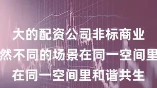 大的配资公司非标商业让看似截然不同的场景在同一空间里和谐共生