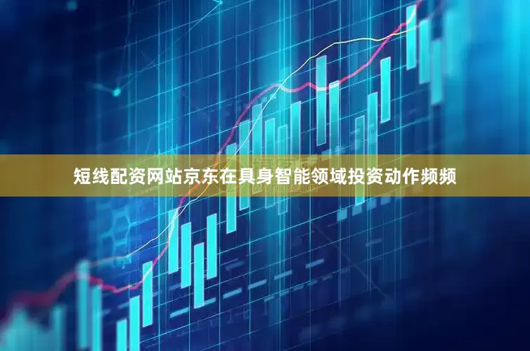 短线配资网站京东在具身智能领域投资动作频频