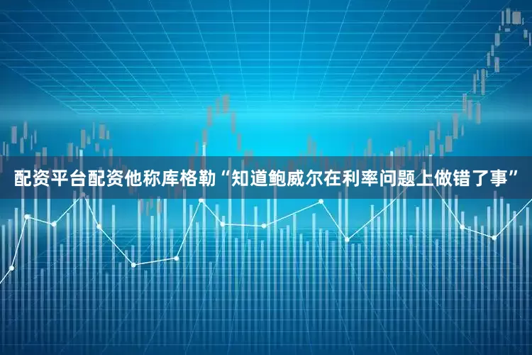 配资平台配资他称库格勒“知道鲍威尔在利率问题上做错了事”