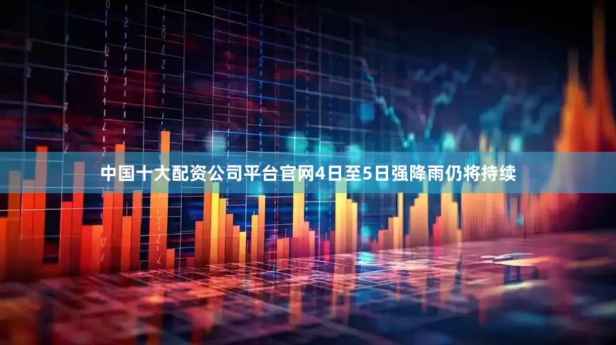 中国十大配资公司平台官网4日至5日强降雨仍将持续