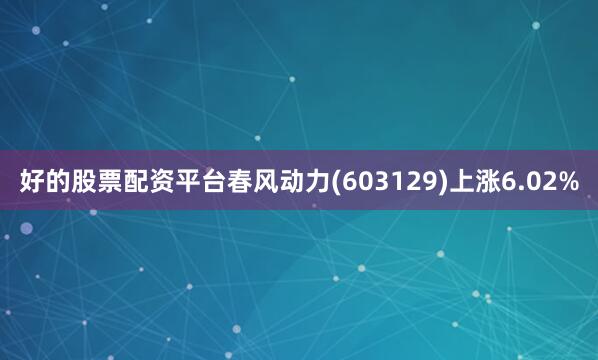好的股票配资平台春风动力(603129)上涨6.02%