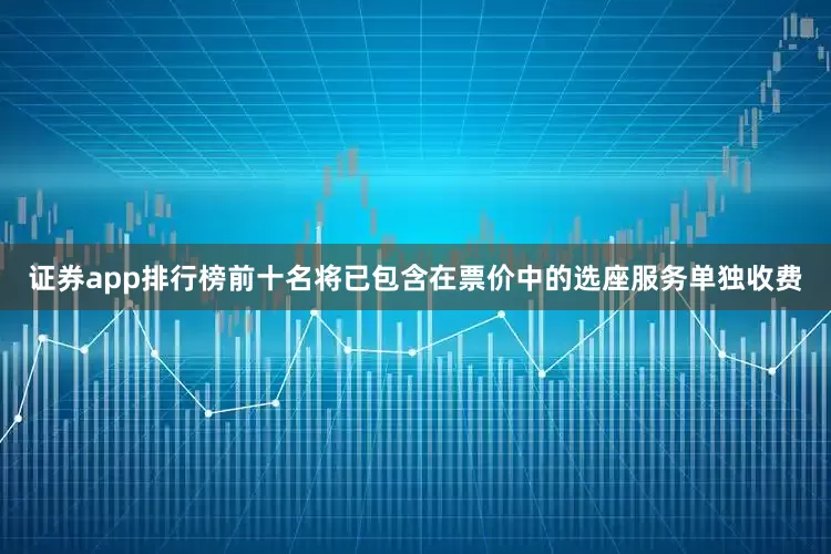 证券app排行榜前十名将已包含在票价中的选座服务单独收费