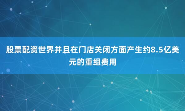股票配资世界并且在门店关闭方面产生约8.5亿美元的重组费用