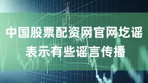 中国股票配资网官网圪谣 表示有些谣言传播