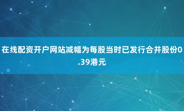 在线配资开户网站减幅为每股当时已发行合并股份0.39港元